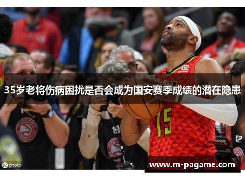 35岁老将伤病困扰是否会成为国安赛季成绩的潜在隐患