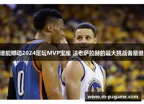 谁能撼动2024足坛MVP宝座 法老萨拉赫的最大挑战者是谁