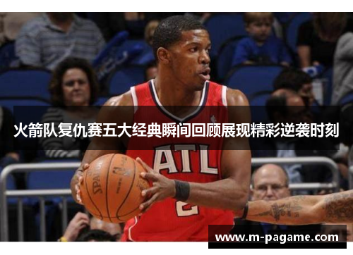 火箭队复仇赛五大经典瞬间回顾展现精彩逆袭时刻