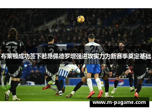 布莱顿成功签下若昂佩德罗增强进攻实力为新赛季奠定基础