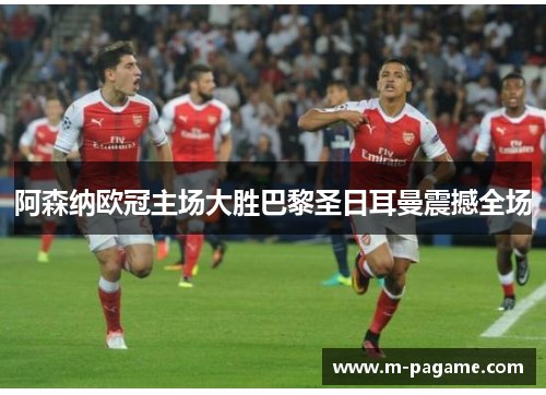 阿森纳欧冠主场大胜巴黎圣日耳曼震撼全场